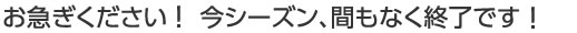 お急ぎください!今シーズン、間もなく終了です!